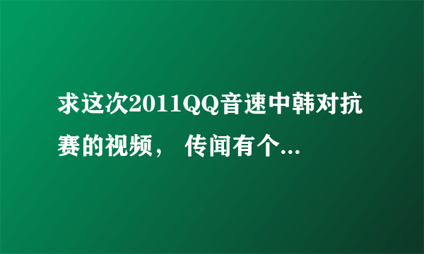 求这次2011QQ音速中韩对抗赛的视频， 传闻有个叫DVD的A了RP，求视频。。