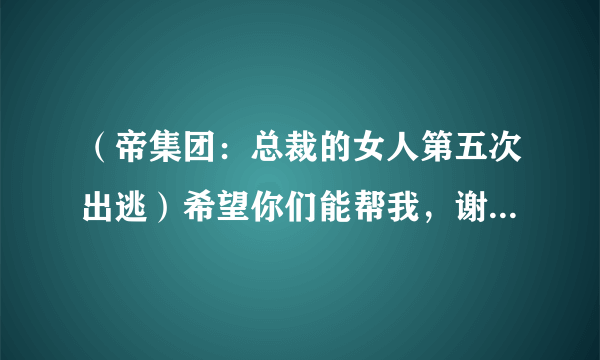 （帝集团：总裁的女人第五次出逃）希望你们能帮我，谢谢，/全本的VIP部分哦，有人知道全集吗