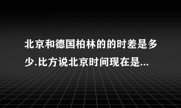 北京和德国柏林的的时差是多少.比方说北京时间现在是下午4点整.那柏林现在是多少了.