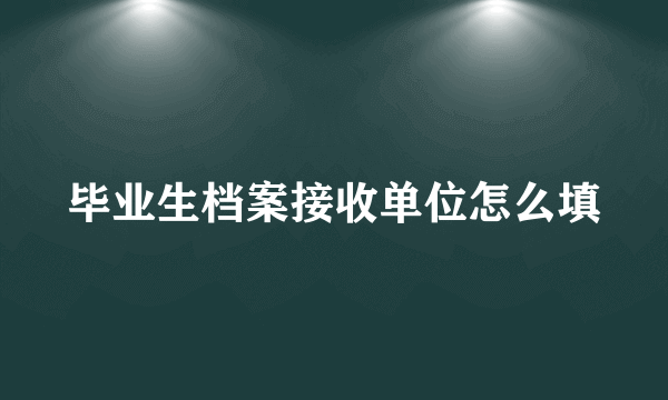 毕业生档案接收单位怎么填