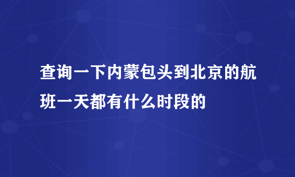 查询一下内蒙包头到北京的航班一天都有什么时段的