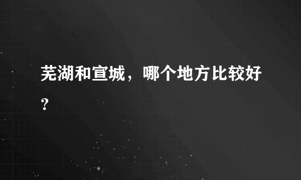 芜湖和宣城，哪个地方比较好？