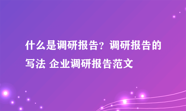 什么是调研报告？调研报告的写法 企业调研报告范文