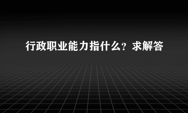 行政职业能力指什么？求解答