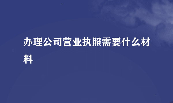 办理公司营业执照需要什么材料