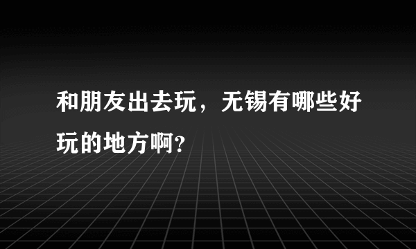 和朋友出去玩，无锡有哪些好玩的地方啊？