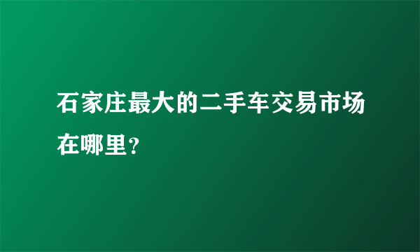 石家庄最大的二手车交易市场在哪里？