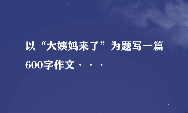 以“大姨妈来了”为题写一篇600字作文···