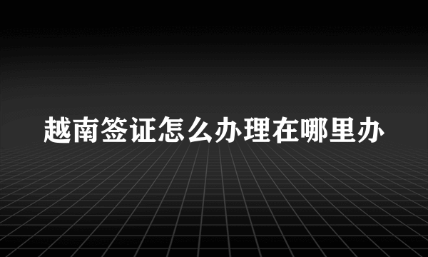 越南签证怎么办理在哪里办