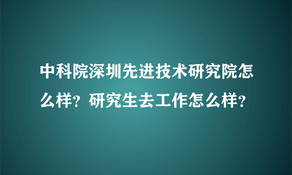 中科院深圳先进技术研究院怎么样？研究生去工作怎么样？