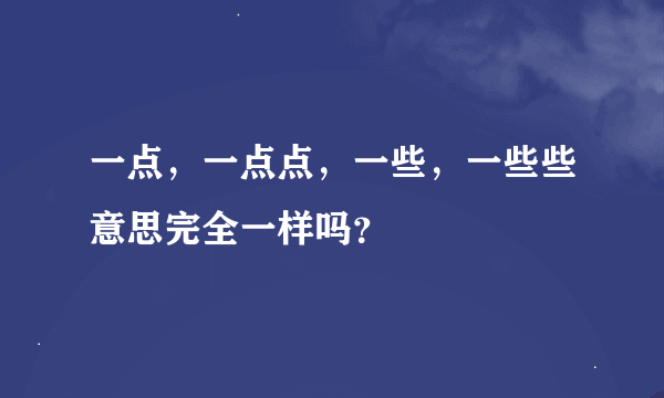 一点，一点点，一些，一些些意思完全一样吗？