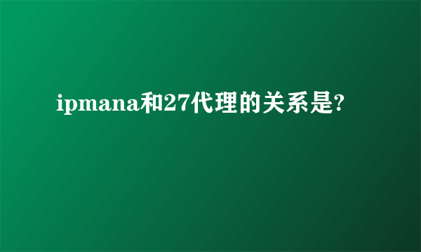 ipmana和27代理的关系是?