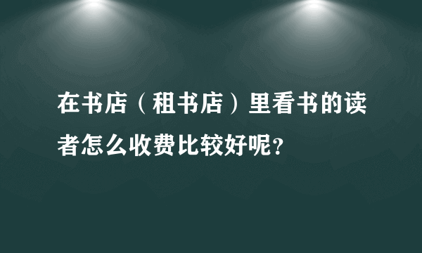 在书店（租书店）里看书的读者怎么收费比较好呢？