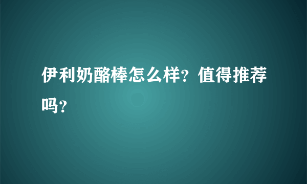 伊利奶酪棒怎么样？值得推荐吗？