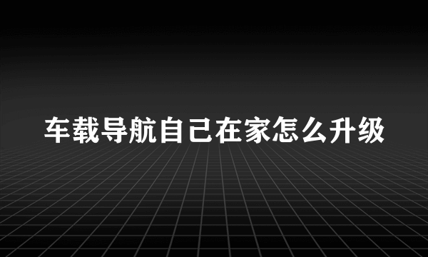 车载导航自己在家怎么升级