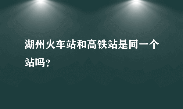 湖州火车站和高铁站是同一个站吗？