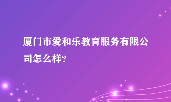 厦门市爱和乐教育服务有限公司怎么样？