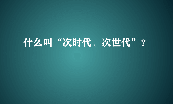 什么叫“次时代、次世代”？