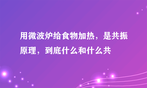 用微波炉给食物加热，是共振原理，到底什么和什么共