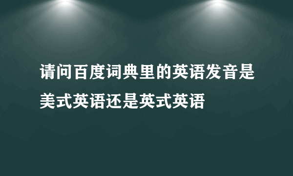 请问百度词典里的英语发音是美式英语还是英式英语