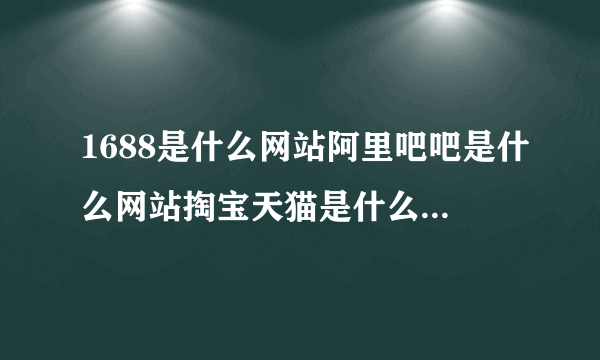 1688是什么网站阿里吧吧是什么网站掏宝天猫是什么网站阿里马马是什么网站等等它们的从属关系及各自特