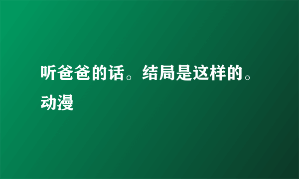 听爸爸的话。结局是这样的。动漫