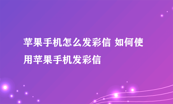 苹果手机怎么发彩信 如何使用苹果手机发彩信