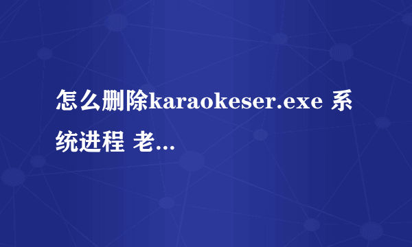 怎么删除karaokeser.exe 系统进程 老是开机启动 电脑超级卡的