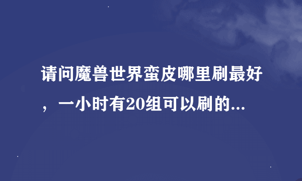 请问魔兽世界蛮皮哪里刷最好，一小时有20组可以刷的地方在那呢？具体坐标拖把就不用说了没刷的累