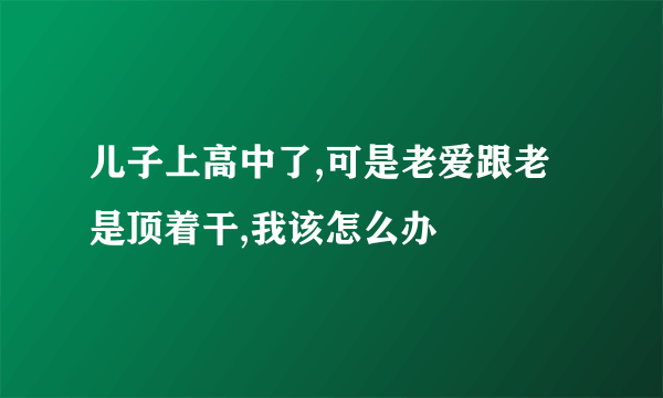 儿子上高中了,可是老爱跟老是顶着干,我该怎么办