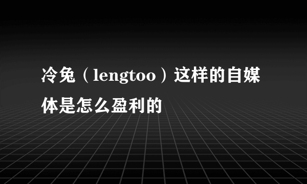 冷兔（lengtoo）这样的自媒体是怎么盈利的