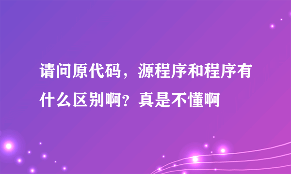 请问原代码，源程序和程序有什么区别啊？真是不懂啊