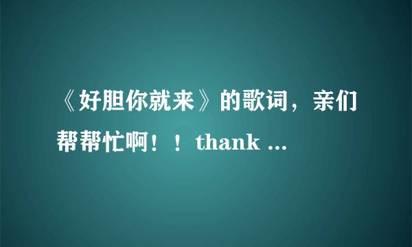 《好胆你就来》的歌词，亲们帮帮忙啊！！thank you！！！