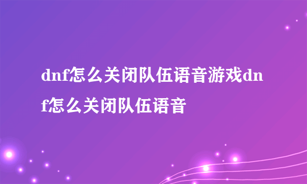 dnf怎么关闭队伍语音游戏dnf怎么关闭队伍语音