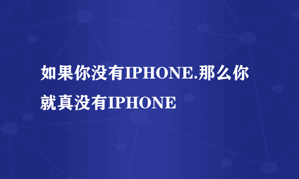 如果你没有IPHONE.那么你就真没有IPHONE