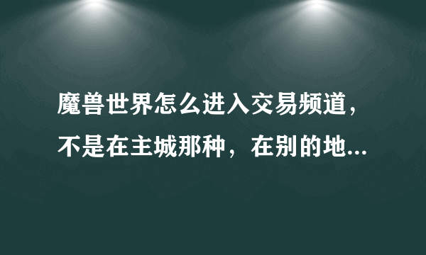 魔兽世界怎么进入交易频道，不是在主城那种，在别的地方也可以看到的那种