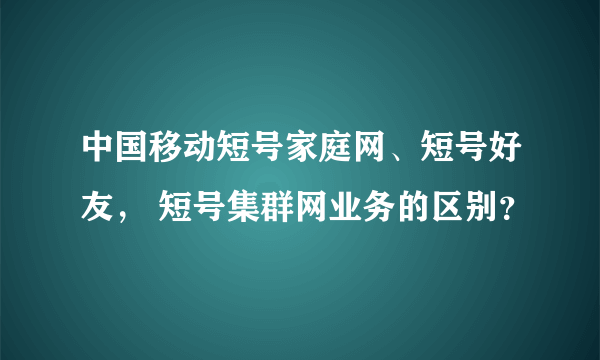 中国移动短号家庭网、短号好友， 短号集群网业务的区别？