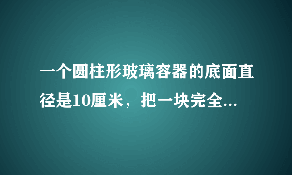 一个圆柱形玻璃容器的底面直径是10厘米，把一块完全浸在这个容器的水中的铁块取出后,水面下降2厘米。