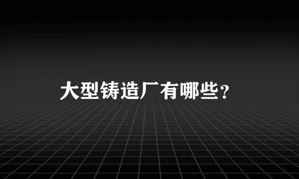 大型铸造厂有哪些？