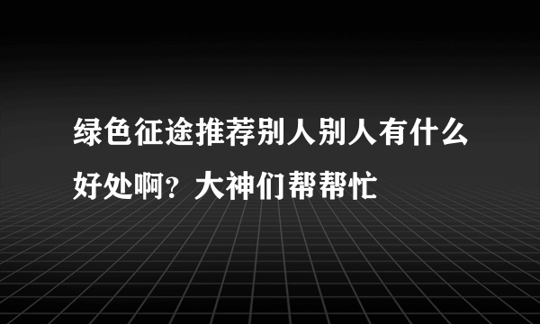 绿色征途推荐别人别人有什么好处啊？大神们帮帮忙