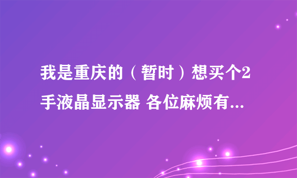 我是重庆的（暂时）想买个2手液晶显示器 各位麻烦有的联系 或者说哈重庆的二手液晶显示器多少钱 本人在沙