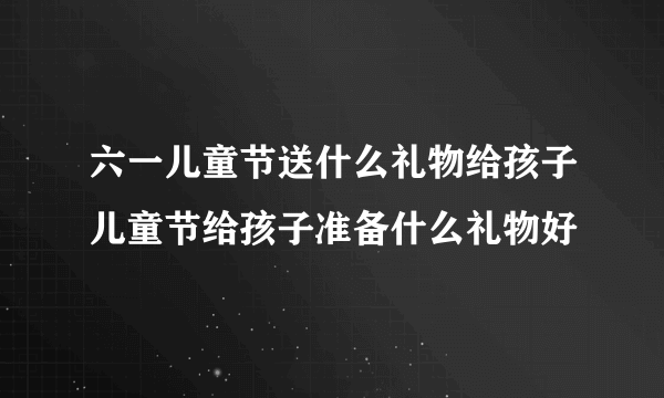 六一儿童节送什么礼物给孩子儿童节给孩子准备什么礼物好