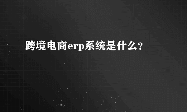 跨境电商erp系统是什么？