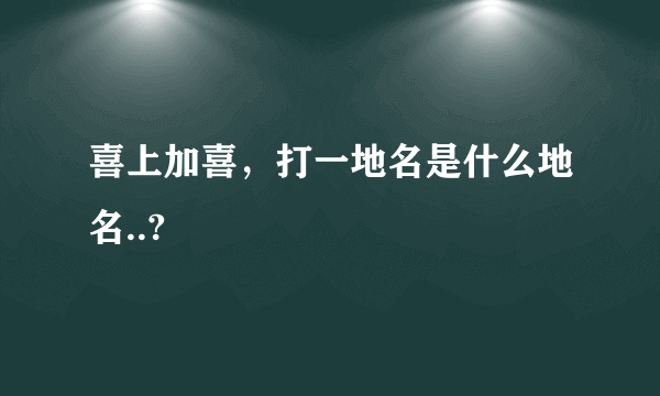 喜上加喜，打一地名是什么地名..?