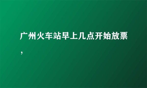 广州火车站早上几点开始放票，