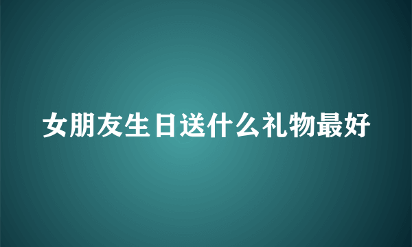 女朋友生日送什么礼物最好