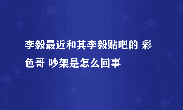 李毅最近和其李毅贴吧的 彩色哥 吵架是怎么回事