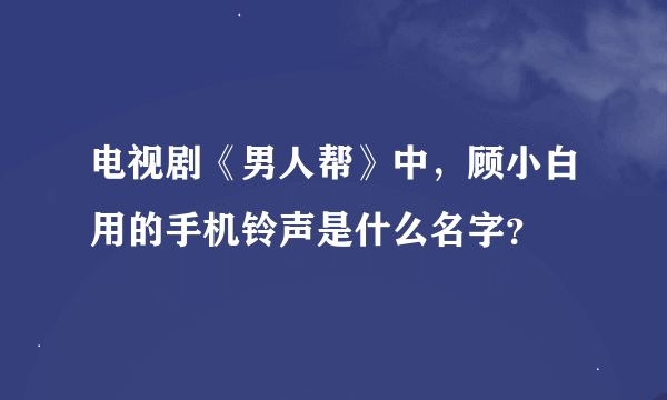 电视剧《男人帮》中，顾小白用的手机铃声是什么名字？