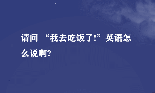 请问 “我去吃饭了!”英语怎么说啊?