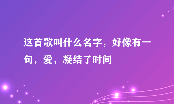 这首歌叫什么名字，好像有一句，爱，凝结了时间